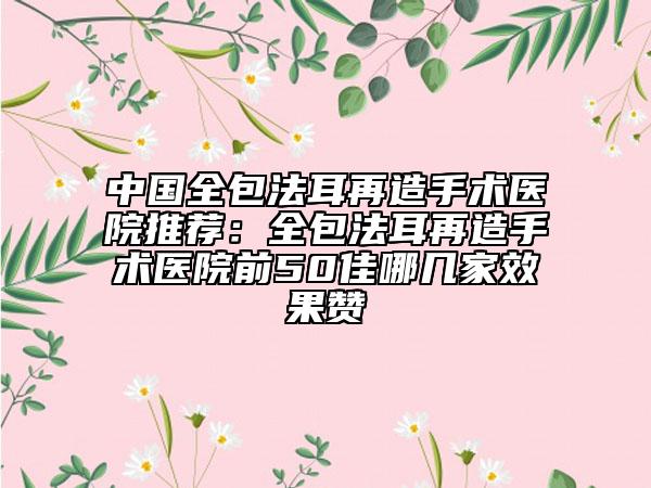 中國(guó)全包法耳再造手術(shù)醫(yī)院推薦：全包法耳再造手術(shù)醫(yī)院前50佳哪幾家效果贊