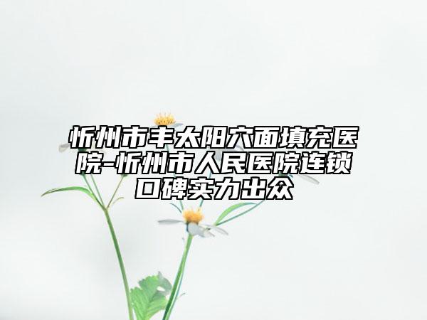 忻州市豐太陽穴面填充醫(yī)院-忻州市人民醫(yī)院連鎖口碑實(shí)力出眾