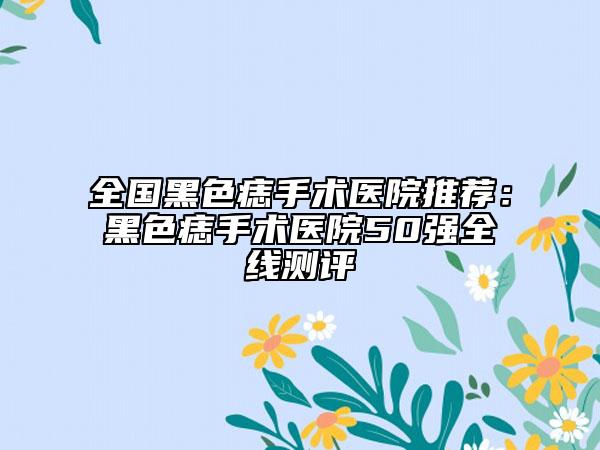 全國(guó)黑色痣手術(shù)醫(yī)院推薦：黑色痣手術(shù)醫(yī)院50強(qiáng)全線測(cè)評(píng)
