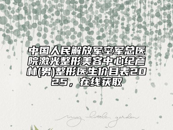 中國人民解放軍空軍總醫(yī)院激光整形美容中心紀(jì)彥林(男)整形醫(yī)生價(jià)目表2025，在線獲取