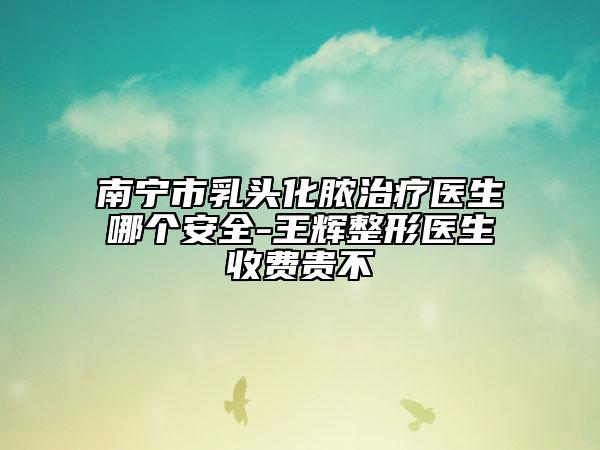 南寧市乳頭化膿治療醫(yī)生哪個(gè)安全-王輝整形醫(yī)生收費(fèi)貴不