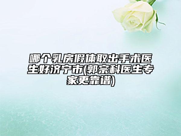 哪個(gè)乳房假體取出手術(shù)醫(yī)生好濟(jì)寧市(郭宗科醫(yī)生專家更靠譜)