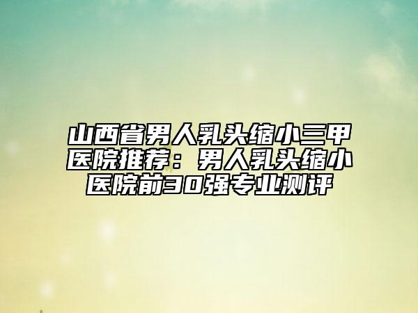 山西省男人乳頭縮小三甲醫(yī)院推薦：男人乳頭縮小醫(yī)院前30強專業(yè)測評