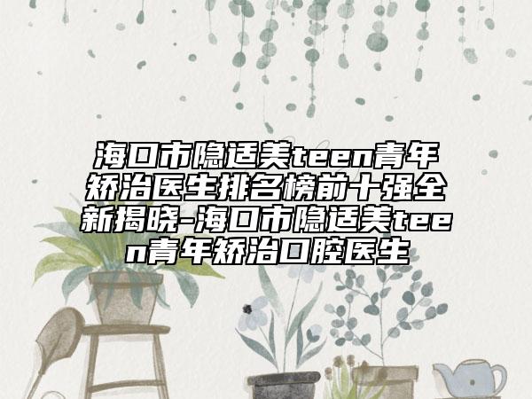海口市隱適美teen青年矯治醫(yī)生排名榜前十強(qiáng)全新揭曉-?？谑须[適美teen青年矯治口腔醫(yī)生