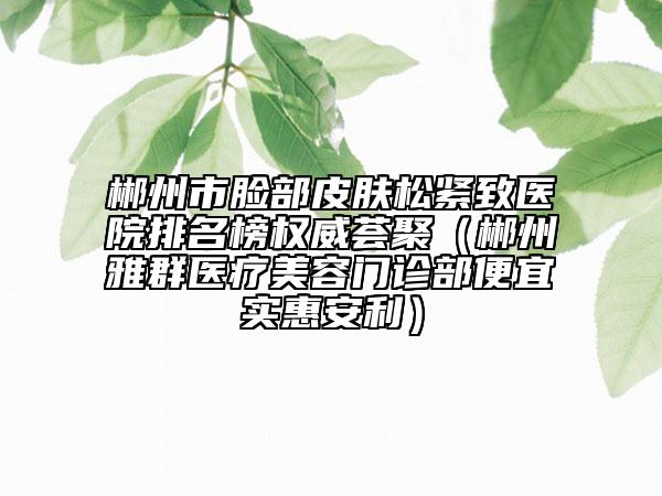 郴州市臉部皮膚松緊致醫(yī)院排名榜權威薈聚（郴州雅群醫(yī)療美容門診部便宜實惠安利）