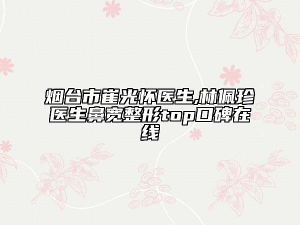 煙臺市崔光懷醫(yī)生,林佩珍醫(yī)生鼻寬整形top口碑在線
