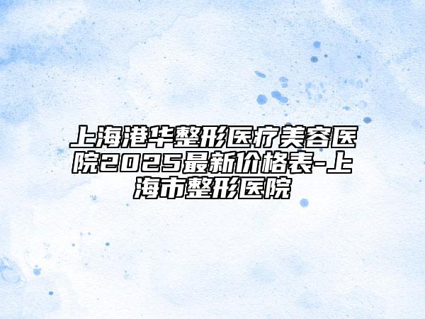 上海港華整形醫(yī)療美容醫(yī)院2025最新價(jià)格表-上海市整形醫(yī)院