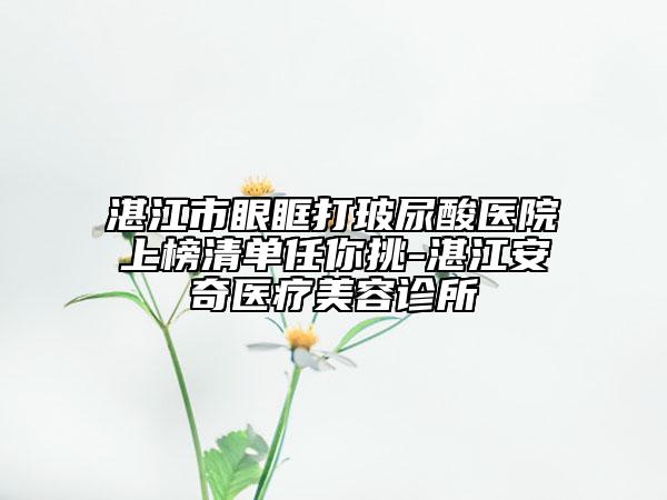 湛江市眼眶打玻尿酸醫(yī)院上榜清單任你挑-湛江安奇醫(yī)療美容診所