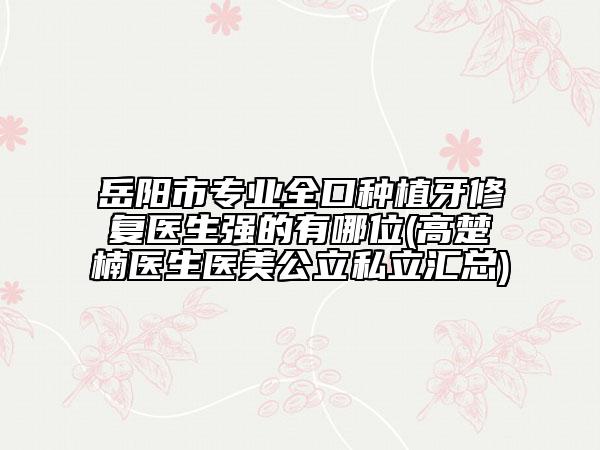 岳陽市專業(yè)全口種植牙修復醫(yī)生強的有哪位(高楚楠醫(yī)生醫(yī)美公立私立匯總)