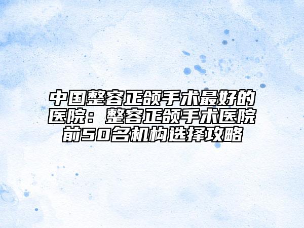 中國整容正頜手術(shù)最好的醫(yī)院：整容正頜手術(shù)醫(yī)院前50名機(jī)構(gòu)選擇攻略