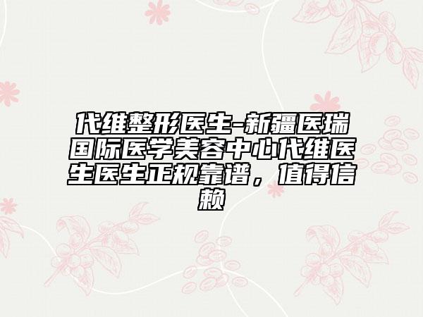 代維整形醫(yī)生-新疆醫(yī)瑞國際醫(yī)學美容中心代維醫(yī)生醫(yī)生正規(guī)靠譜，值得信賴