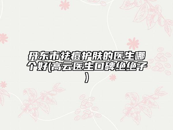 丹東市祛痘護膚的醫(yī)生哪個好(高云醫(yī)生口碑絕絕子)