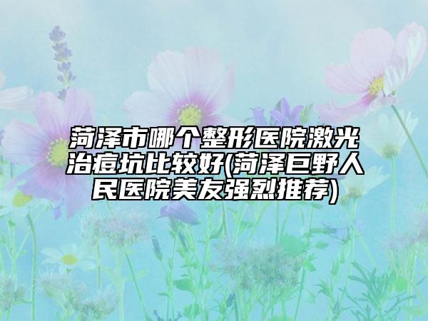 菏澤市哪個整形醫(yī)院激光治痘坑比較好(菏澤巨野人民醫(yī)院美友強烈推薦)