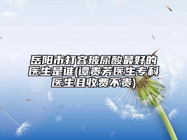 岳陽市打容玻尿酸最好的醫(yī)生是誰(譚貴芳醫(yī)生?？漆t(yī)生且收費不貴)