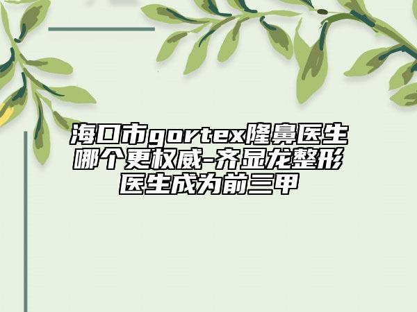 ?？谑術(shù)ortex隆鼻醫(yī)生哪個更權(quán)威-齊顯龍整形醫(yī)生成為前三甲