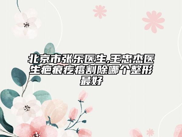 北京市張樂醫(yī)生,王忠杰醫(yī)生疤痕疙瘩割除哪個整形最好