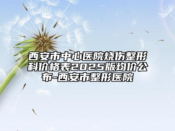 西安市中心醫(yī)院燒傷整形科價(jià)格表2025版均價(jià)公布-西安市整形醫(yī)院