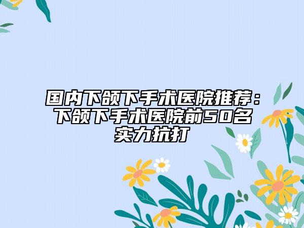 國(guó)內(nèi)下頜下手術(shù)醫(yī)院推薦：下頜下手術(shù)醫(yī)院前50名實(shí)力抗打