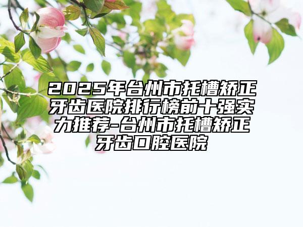 2025年臺(tái)州市托槽矯正牙齒醫(yī)院排行榜前十強(qiáng)實(shí)力推薦-臺(tái)州市托槽矯正牙齒口腔醫(yī)院