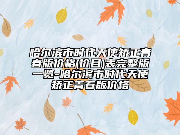 哈爾濱市時代天使矯正青春版價格(價目)表完整版一覽-哈爾濱市時代天使矯正青春版價格