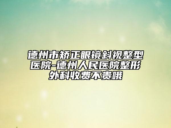 德州市矯正眼鏡斜視整型醫(yī)院-德州人民醫(yī)院整形外科收費不貴哦