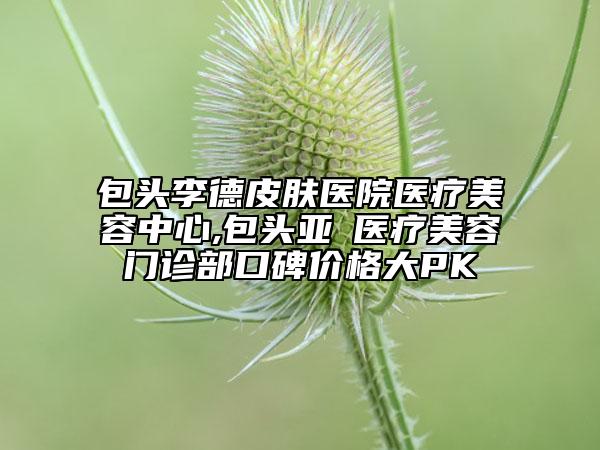 包頭李德皮膚醫(yī)院醫(yī)療美容中心,包頭亞燊醫(yī)療美容門(mén)診部口碑價(jià)格大PK