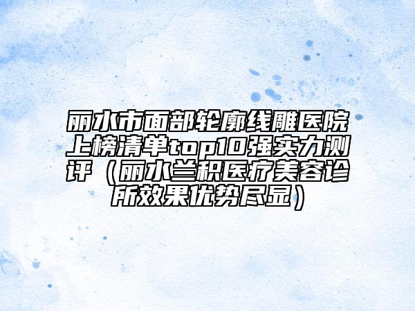 麗水市面部輪廓線雕醫(yī)院上榜清單top10強(qiáng)實(shí)力測(cè)評(píng)（麗水蘭積醫(yī)療美容診所效果優(yōu)勢(shì)盡顯）