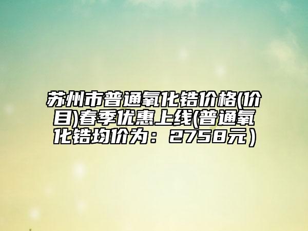 蘇州市普通氧化鋯價(jià)格(價(jià)目)春季優(yōu)惠上線(普通氧化鋯均價(jià)為：2758元）