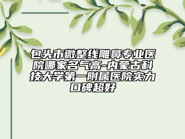 包頭市微整線雕鼻專業(yè)醫(yī)院哪家名氣高-內(nèi)蒙古科技大學(xué)第一附屬醫(yī)院實(shí)力口碑超好