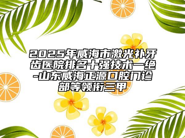 2025年威海市激光補(bǔ)牙齒醫(yī)院排名十強(qiáng)技術(shù)一絕-山東威海正源口腔門(mén)診部等領(lǐng)銜三甲