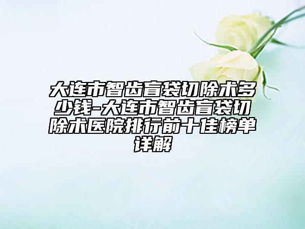 大連市智齒盲袋切除術(shù)多少錢-大連市智齒盲袋切除術(shù)醫(yī)院排行前十佳榜單詳解