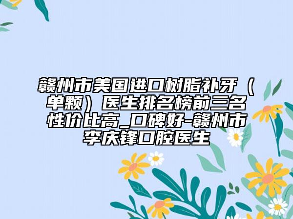 贛州市美國進(jìn)口樹脂補(bǔ)牙（單顆）醫(yī)生排名榜前三名性價(jià)比高_(dá)口碑好-贛州市李慶鋒口腔醫(yī)生