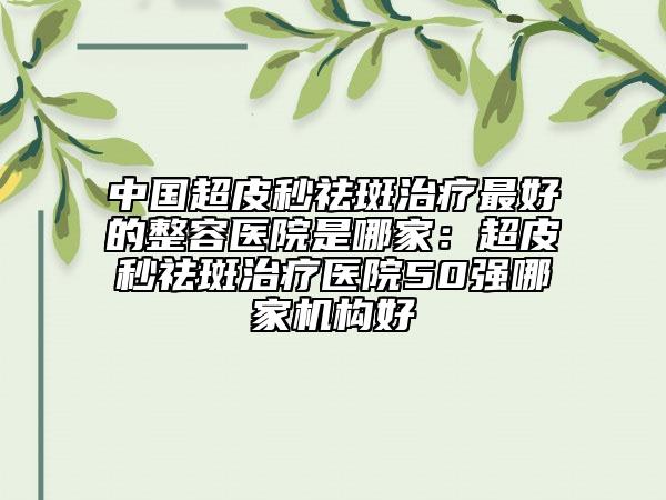 中國超皮秒祛斑治療最好的整容醫(yī)院是哪家：超皮秒祛斑治療醫(yī)院50強哪家機構好