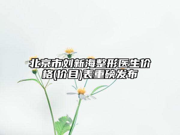 北京市劉新海整形醫(yī)生價格(價目)表重磅發(fā)布