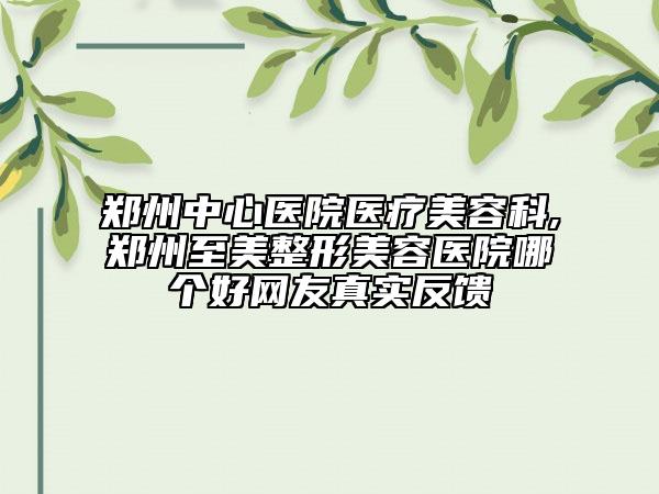 鄭州中心醫(yī)院醫(yī)療美容科,鄭州至美整形美容醫(yī)院哪個(gè)好網(wǎng)友真實(shí)反饋