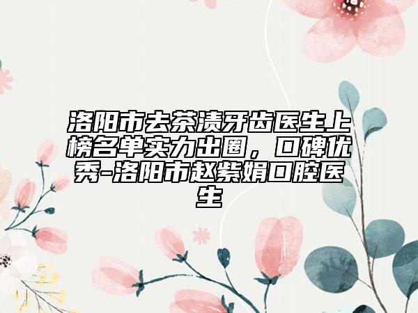 洛陽市去茶漬牙齒醫(yī)生上榜名單實力出圈，口碑優(yōu)秀-洛陽市趙紫娟口腔醫(yī)生