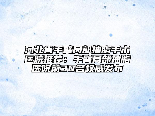河北省手臂局部抽脂手術(shù)醫(yī)院推薦：手臂局部抽脂醫(yī)院前30名權(quán)威發(fā)布