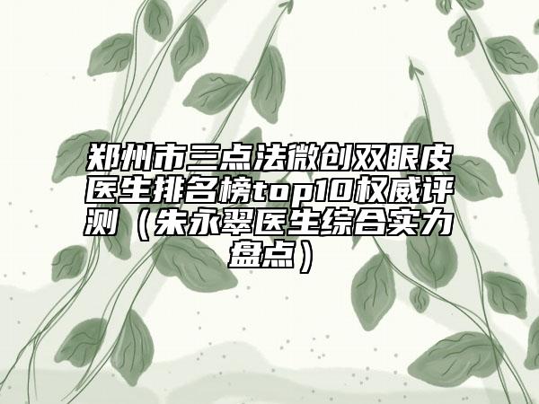 鄭州市三點法微創(chuàng)雙眼皮醫(yī)生排名榜top10權威評測（朱永翠醫(yī)生綜合實力盤點）