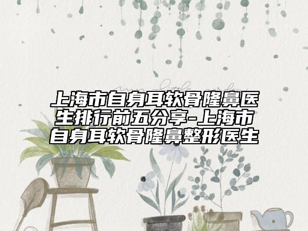 上海市自身耳軟骨隆鼻醫(yī)生排行前五分享-上海市自身耳軟骨隆鼻整形醫(yī)生
