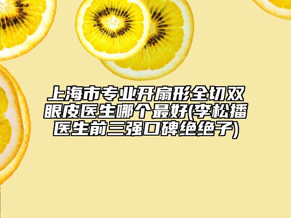 上海市專業(yè)開(kāi)扇形全切雙眼皮醫(yī)生哪個(gè)最好(李松播醫(yī)生前三強(qiáng)口碑絕絕子)