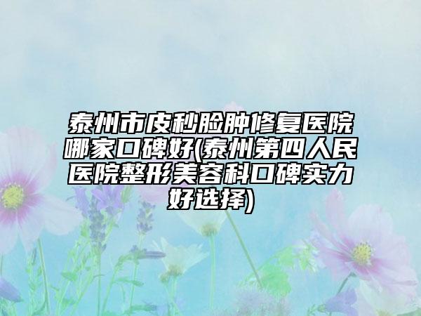 泰州市皮秒臉腫修復(fù)醫(yī)院哪家口碑好(泰州第四人民醫(yī)院整形美容科口碑實(shí)力好選擇)