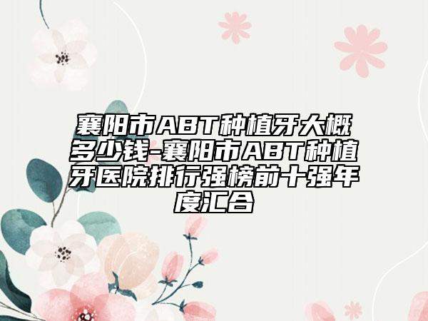 襄陽(yáng)市ABT種植牙大概多少錢(qián)-襄陽(yáng)市ABT種植牙醫(yī)院排行強(qiáng)榜前十強(qiáng)年度匯合