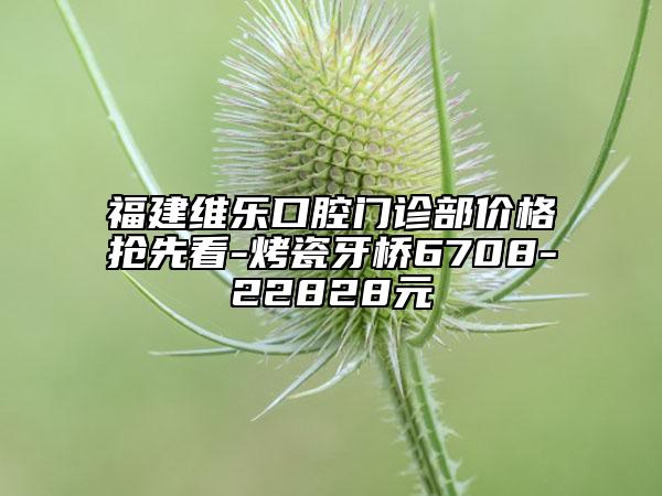福建維樂口腔門診部價(jià)格搶先看-烤瓷牙橋6708-22828元