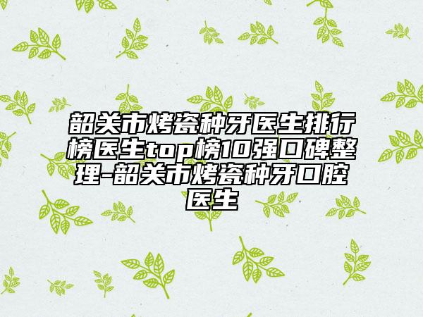 韶關(guān)市烤瓷種牙醫(yī)生排行榜醫(yī)生top榜10強(qiáng)口碑整理-韶關(guān)市烤瓷種牙口腔醫(yī)生