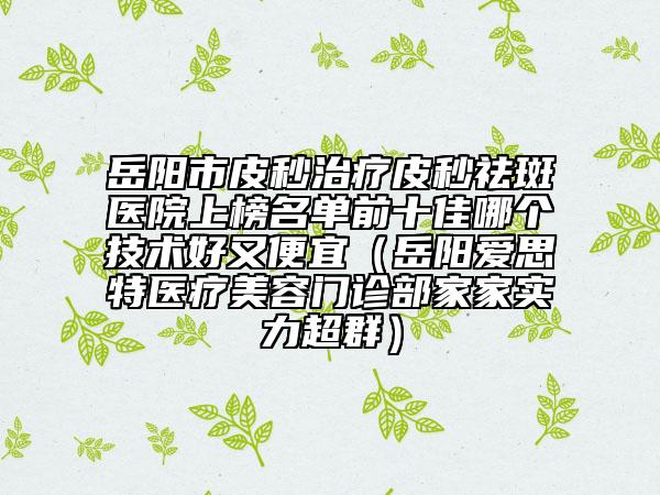 岳陽市皮秒治療皮秒祛斑醫(yī)院上榜名單前十佳哪個(gè)技術(shù)好又便宜（岳陽愛思特醫(yī)療美容門診部家家實(shí)力超群）