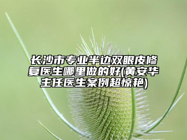 長沙市專業(yè)半邊雙眼皮修復醫(yī)生哪里做的好(黃安華主任醫(yī)生案例超驚艷)