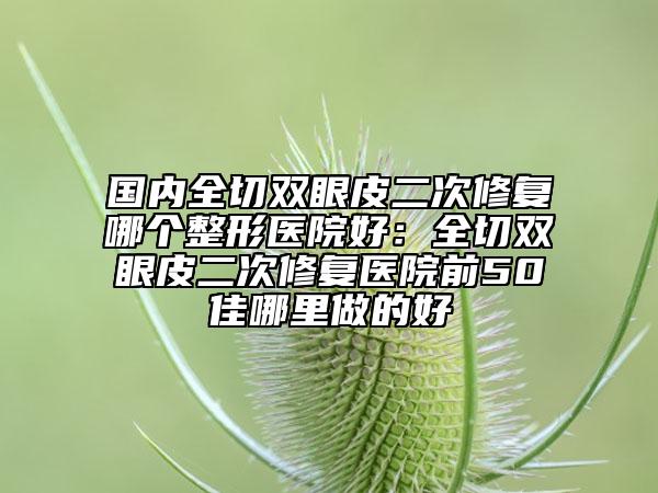 國(guó)內(nèi)全切雙眼皮二次修復(fù)哪個(gè)整形醫(yī)院好：全切雙眼皮二次修復(fù)醫(yī)院前50佳哪里做的好