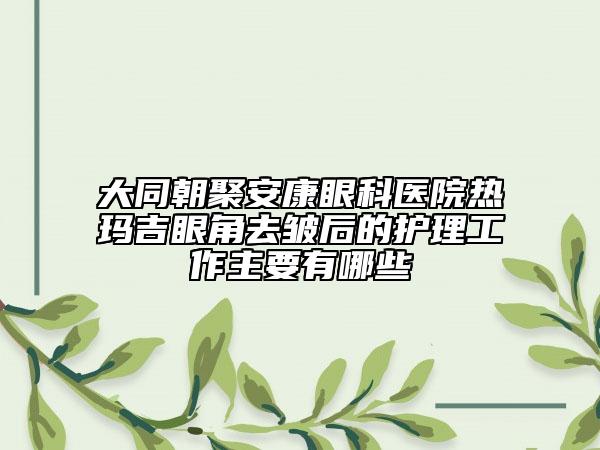 大同朝聚安康眼科醫(yī)院熱瑪吉眼角去皺后的護理工作主要有哪些