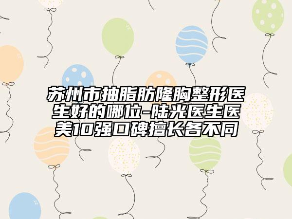 蘇州市抽脂肪隆胸整形醫(yī)生好的哪位-陸光醫(yī)生醫(yī)美10強口碑擅長各不同
