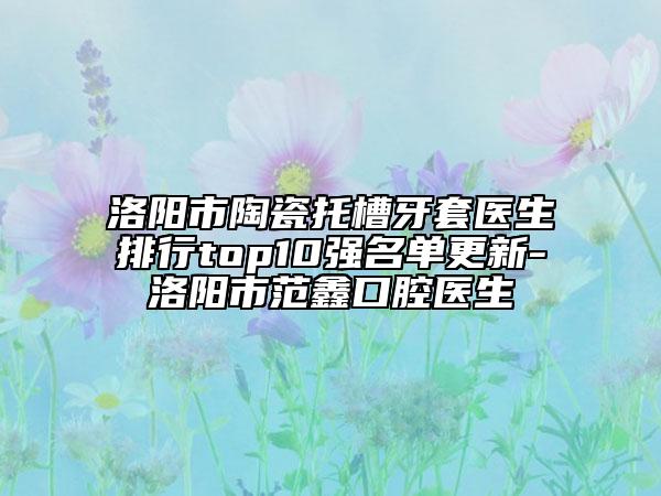洛陽(yáng)市陶瓷托槽牙套醫(yī)生排行top10強(qiáng)名單更新-洛陽(yáng)市范鑫口腔醫(yī)生